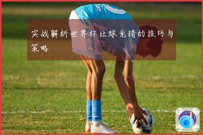 实战解析世界杯让球竞猜的技巧与策略